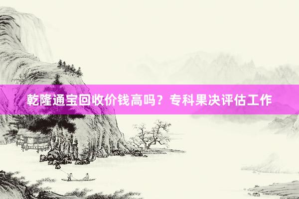乾隆通宝回收价钱高吗？专科果决评估工作