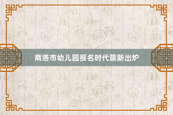 商洛市幼儿园报名时代簇新出炉