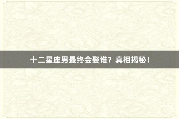 十二星座男最终会娶谁？真相揭秘！