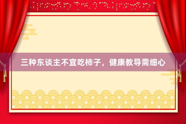 三种东谈主不宜吃柿子，健康教导需细心