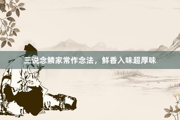 三说念鳞家常作念法,鲜香入味超厚味